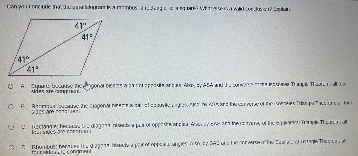 Can you conclude that the parallelogram is a rhombus, a rectangle, or a square? What else is a valid conclusion? Explain.
41°
41°
41°
41°
A. Square; because the mgonal bisects a pair of opposite angles. Also, by ASA and the converse of the Isosceles Triangle Theorem, all four
sides are congruent.
B. Rhombus; because the diagonal bisects a pair of opposite angles. Also, by ASA and the converse of the Isosceles Triangle Theorem, all four
sides are congruent.
C. Rectangle; because the diagonal bisects a pair of opposite angles. Also, by SAS and the converse of the Equilateral Triangle Theorem, all
four sides are congruent.
O D. Rhombus; because the diagonal bisects a pair of opposite angles. Also, by SAS and the converse of the Equilateral Triangle Theorem, all
four sides are congruent.
