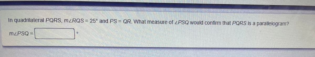 In quadrilateral PQRS, M2RQS = 25° and PS = QR. What measure of ZPSQ would confirm that PQRS is a parallelogram?
M PSQ =
