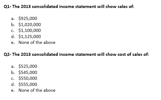 Q1- The 2013 consolidated income statement will show sales of:
a. $925,000
b. $1,020,000
c. $1,100,000
d. $1,125,000
e. None of the above
Q2-The 2013 consolidated income statement will show cost of sales of:
a. $525,000
b. $545,000
c. $550,000
d. $555,000
e. None of the above