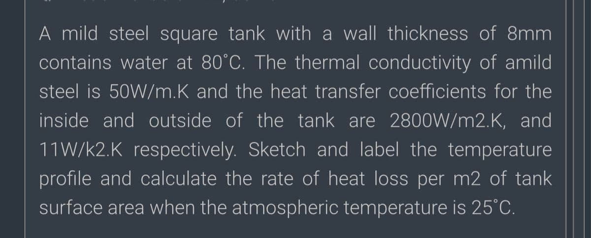 A mild steel square tank with a wall thickness of 8mm
contains water at 80°C. The thermal conductivity of amild
steel is 50W/m.K and the heat transfer coefficients for the
inside and outside of the tank are 2800W/m2.K, and
11W/k2.K respectively. Sketch and label the temperature
profile and calculate the rate of heat loss per m2 of tank
surface area when the atmospheric temperature is 25°C.
