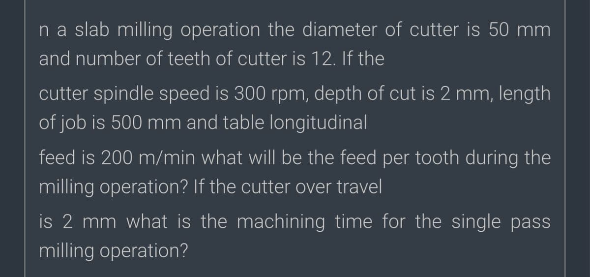 na slab milling operation the diameter of cutter is 50 mm
and number of teeth of cutter is 12. If the
cutter spindle speed is 300 rpm, depth of cut is 2 mm, length
of job is 500 mm and table longitudinal
feed is 200 m/min what will be the feed per tooth during the
milling operation? If the cutter over travel
is 2 mm what is the machining time for the single pass
milling operation?

