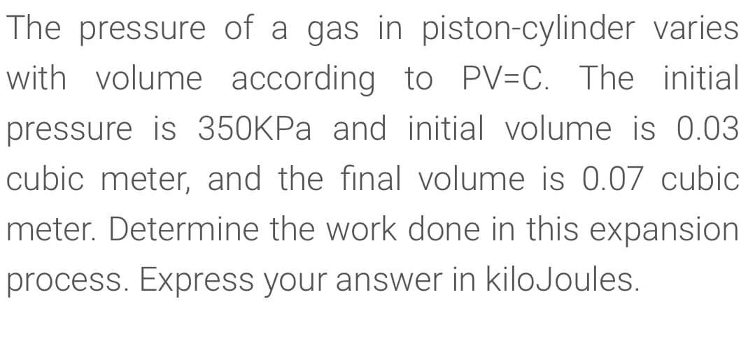 The pressure of a gas in piston-cylinder varies
with volume according to PV=C. The initial
pressure is 350KPA and initial volume is 0.03
cubic meter, and the final volume is 0.07 cubic
meter. Determine the work done in this expansion
process. Express your answer in kiloJoules.

