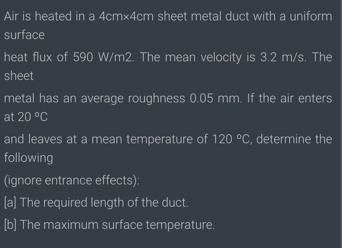 Air is heated in a 4cm×4cm sheet metal duct with a uniform
surface
heat flux of 590 W/m2. The mean velocity is 3.2 m/s. The
sheet
metal has an average roughness 0.05 mm. If the air enters
at 20 °C
and leaves at a mean temperature of 120 °C, determine the
following
(ignore entrance effects):
[a] The required length of the duct.
[b] The maximum surface temperature.
