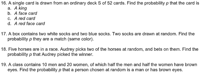 16. A single card is drawn from an ordinary deck S of 52 cards. Find the probability p that the card is
а. A king
b. A face card
c. A red card
d. A red face card
17. A box contains two white socks and two blue socks. Two socks are drawn at random. Find the
probability p they are a match (same color).
18. Five horses are in a race. Audrey picks two of the horses at random, and bets on them. Find the
probability p that Audrey picked the winner.
19. A class contains 10 men and 20 women, of which half the men and half the women have brown
eyes. Find the probability p that a person chosen at random is a man or has brown eyes.
