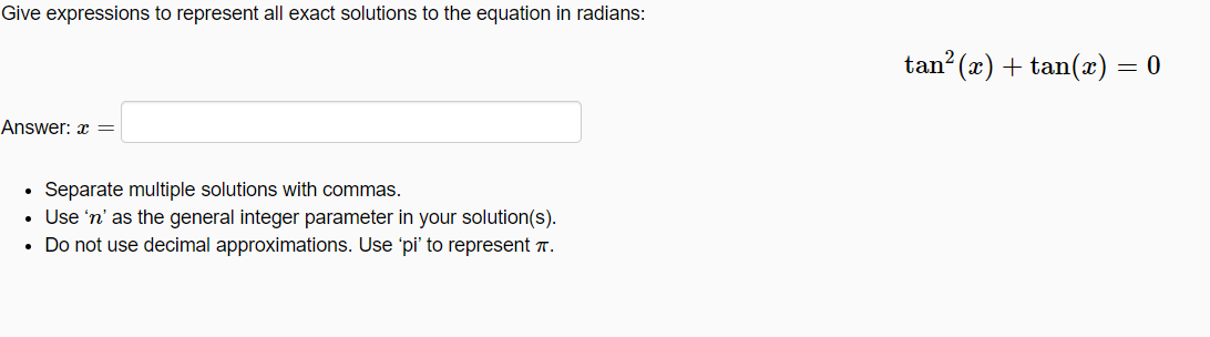 Give expressions to represent all exact solutions to the equation in radians:
tan? (x) + tan(æ) = 0
Answer: x =
Separate multiple solutions with commas.
• Use 'n' as the general integer parameter in your solution(s).
• Do not use decimal approximations. Use 'pi' to represent T.
