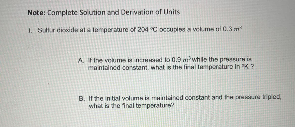 Note: Complete Solution and Derivation of Units
1. Sulfur dioxide at a temperature of 204 °C occupies a volume of 0.3 m3
A. If the volume is increased to 0.9 m³ while the pressure is
maintained constant, what is the final temperature in °K ?
B. If the initial volume is maintained constant and the pressure tripled,
what is the final temperature?
