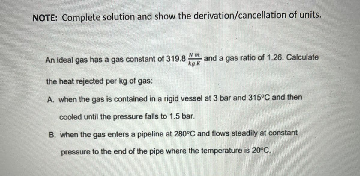 NOTE: Complete solution and show the derivation/cancellation of units.
N m
An ideal gas has a gas constant of 319.8
kg K
and a gas ratio of 1.26. Calculate
the heat rejected per kg of gas:
A. when the gas is contained in a rigid vessel at 3 bar and 315°C and then
cooled until the pressure falls to 1.5 bar.
B. when the gas enters a pipeline at 280°C and flows steadily at constant
pressure to the end of the pipe where the temperature is 20°C.
