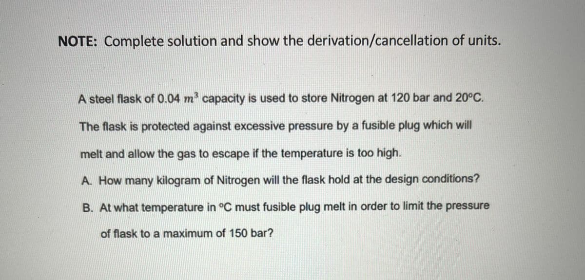 NOTE: Complete solution and show the derivation/cancellation of units.
A steel flask of 0.04 m capacity is used to store Nitrogen at 120 bar and 20°C.
The flask is protected against excessive pressure by a fusible plug which will
melt and allow the gas to escape if the temperature is too high.
A. How many kilogram of Nitrogen will the flask hold at the design conditions?
B. At what temperature in °C must fusible plug melt in order to limit the pressure
of flask to a maximum of 150 bar?

