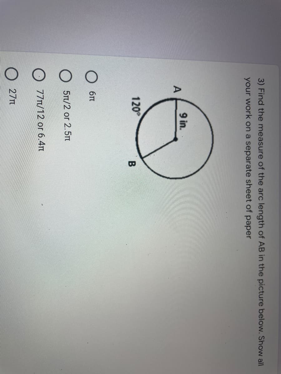 3) Find the measure of the arc length of AB in the picture below. Show all
your work on a separate sheet of paper
9 in.
120°
O 6n
5π/2 or 2.5π
O 77n/12 or 6.4n
O 27n
