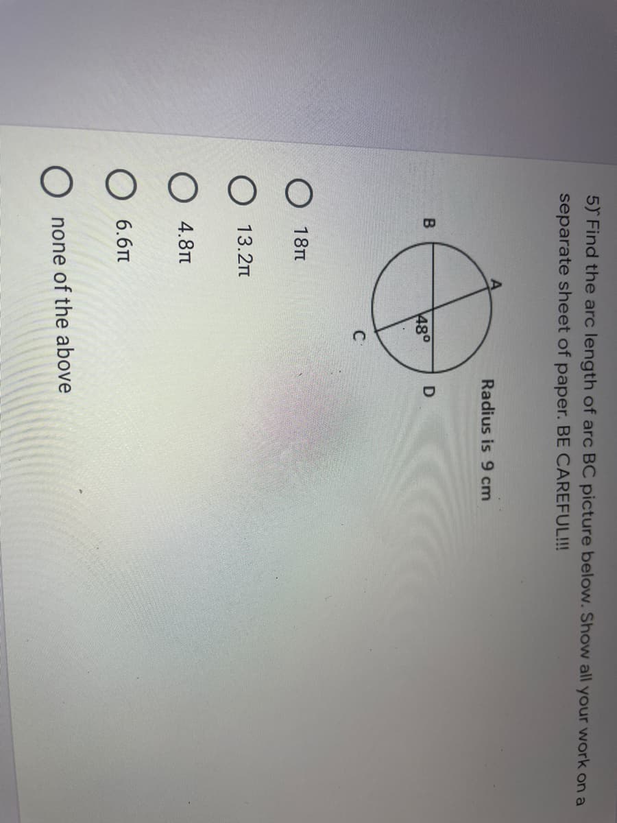 5) Find the arc length of arc BC picture below. Show all your work on a
separate sheet of paper. BE CAREFUL!!!
Radius is 9 cm
48°
C
О 18п
13.2n
О 4.8п
6.6Tt
O none of the above
