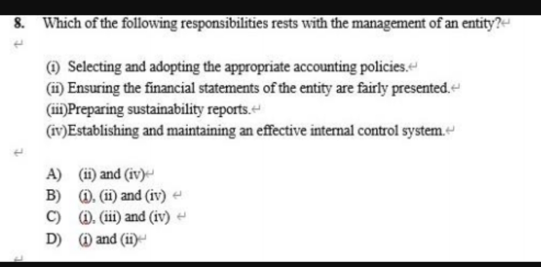 8. Which of the following responsibilities rests with the management of an entity?-
) Selecting and adopting the appropriate accounting policies.
(i1) Ensuring the financial statements of the entity are fairly presented.
(ii)Preparing sustainability reports.
(iv)Establishing and maintaining an effective internal control system.
A) (i) and (iv)
B) 0. (ii) and (iv) e
C) D. (iii) and (iv) -
D) ) and (ii)
