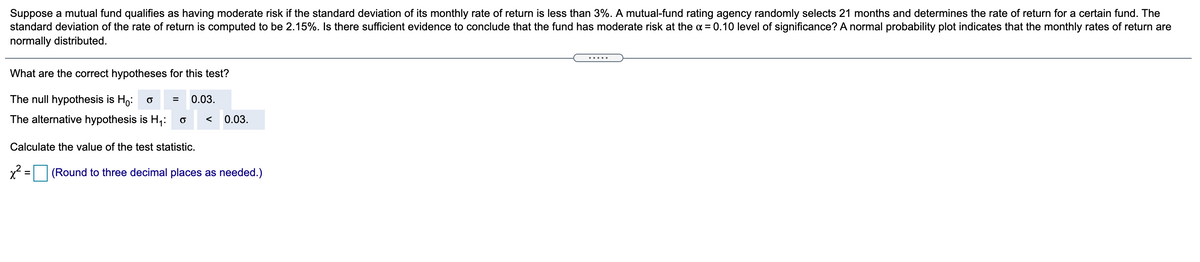 Suppose a mutual fund qualifies as having moderate risk if the standard deviation of its monthly rate of return is less than 3%. A mutual-fund rating agency randomly selects 21 months and determines the rate of return for a certain fund. The
standard deviation of the rate of return is computed to be 2.15%. Is there sufficient evidence to conclude that the fund has moderate risk at the a = 0.10 level of significance? A normal probability plot indicates that the monthly rates of return are
normally distributed.
.....
What are the correct hypotheses for this test?
The null
hypothesis is
Hoi o =
0.03.
The alternative hypothesis is H;:
0.03.
Calculate the value of the test statistic.
x = (Round to three decimal places as needed.)
