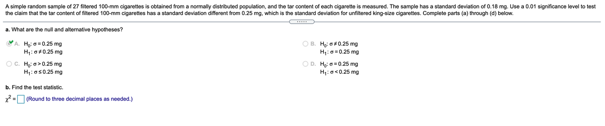 A simple random sample of 27 filtered 100-mm cigarettes is obtained from a normally distributed population, and the tar content of each cigarette is measured. The sample has a standard deviation of 0.18 mg. Use a 0.01 significance level to test
the claim that the tar content of filtered 100-mm cigarettes has a standard deviation different from 0.25 mg, which is the standard deviation for unfiltered king-size cigarettes. Complete parts (a) through (d) below.
a. What are the null and alternative hypotheses?
A. Ho: o = 0.25 mg
H1:0#0.25 mg
B. Ho: o +0.25 mg
H1: o = 0.25 mg
C. Ho: o > 0.25 mg
H1: os0.25 mg
Ho: o = 0.25 mg
H1: o<0.25 mg
b. Find the test statistic.
x = (Round to three decimal places as needed.)
