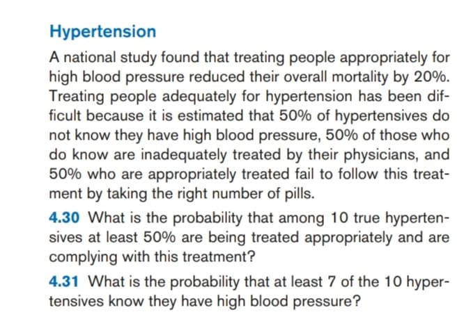 A national study found that treating people appropriately for
high blood pressure reduced their overall mortality by 20%.
Treating people adequately for hypertension has been dif-
ficult because it is estimated that 50% of hypertensives do
not know they have high blood pressure, 50% of those who
do know are inadequately treated by their physicians, and
50% who are appropriately treated fail to follow this treat-
ment by taking the right number of pills.
