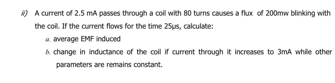 A current of 2.5 mA passes through a coil with 80 turns causes a flux of 200mw blinking with
the coil. If the current flows for the time 25µs, calculate:
a. average EMF induced
b. change in inductance of the coil if current through it increases to 3mA while other
parameters are remains constant.
