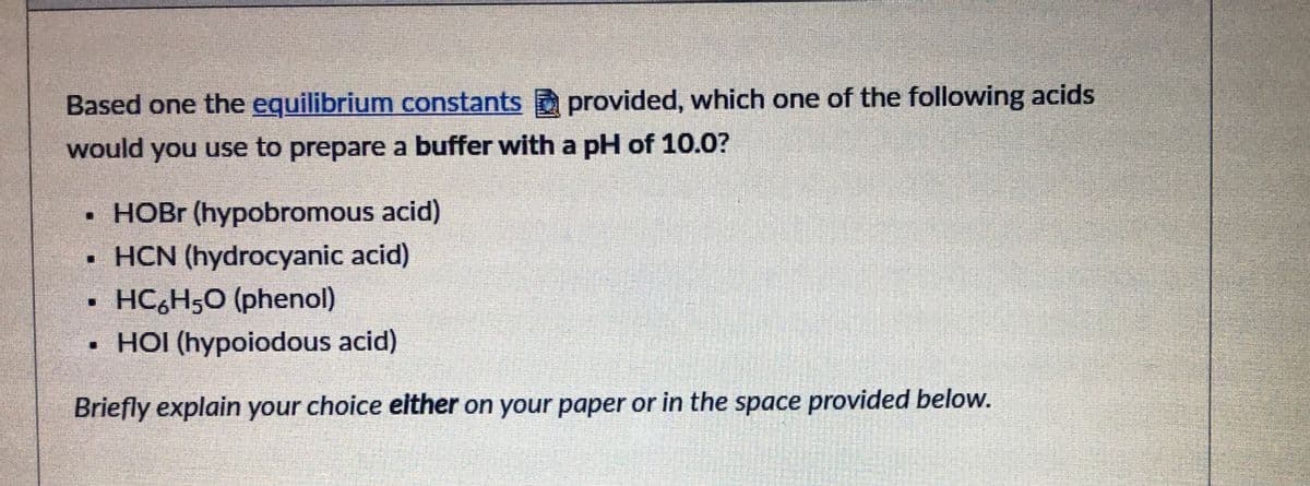 Based one the equilibrium constants provided, which one of the following acids
would you use to prepare a buffer with a pH of 10.0?
• HOBR (hypobromous acid)
• HCN (hydrocyanic acid)
HC,H5O (phenol)
• HOI (hypoiodous acid)
Briefly explain your choice elther on your paper or in the space provided below.
