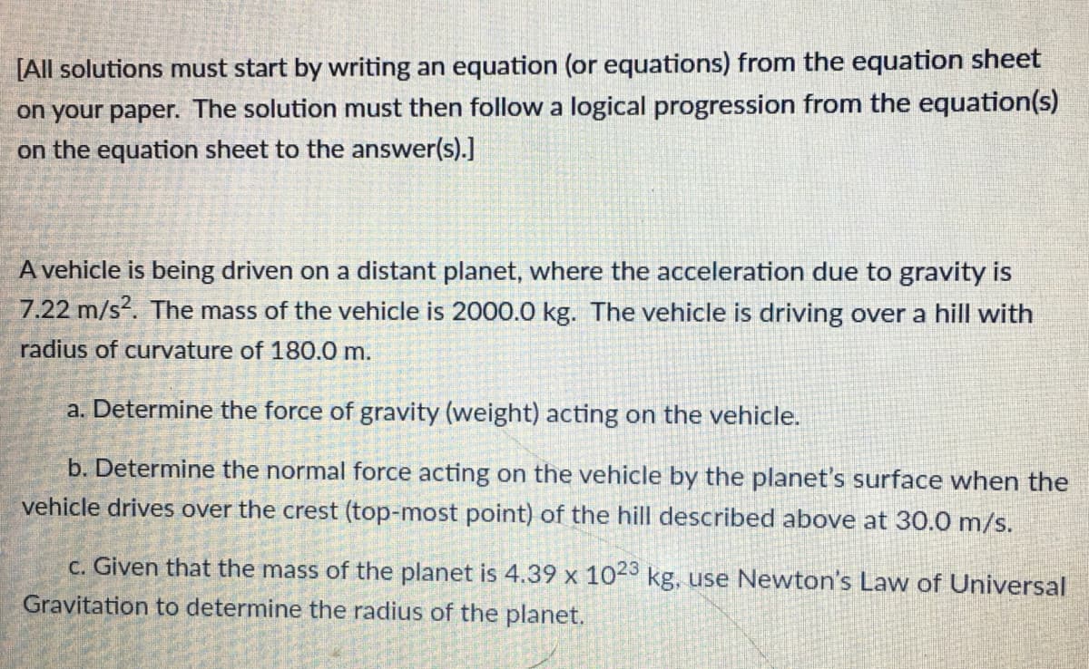 [All solutions must start by writing an equation (or equations) from the equation sheet
on your paper. The solution must then follow a logical progression from the equation(s)
on the equation sheet to the answer(s).]
A vehicle is being driven on a distant planet, where the acceleration due to gravity is
7.22 m/s2. The mass of the vehicle is 2000.0 kg. The vehicle is driving over a hill with
radius of curvature of 180.0 m.
a. Determine the force of gravity (weight) acting on the vehicle.
b. Determine the normal force acting on the vehicle by the planet's surface when the
vehicle drives over the crest (top-most point) of the hill described above at 30.0 m/s.
c. Given that the mass of the planet is 4.39 x 1023 kg, use Newton's Law of Universal
Gravitation to determine the radius of the planet.
