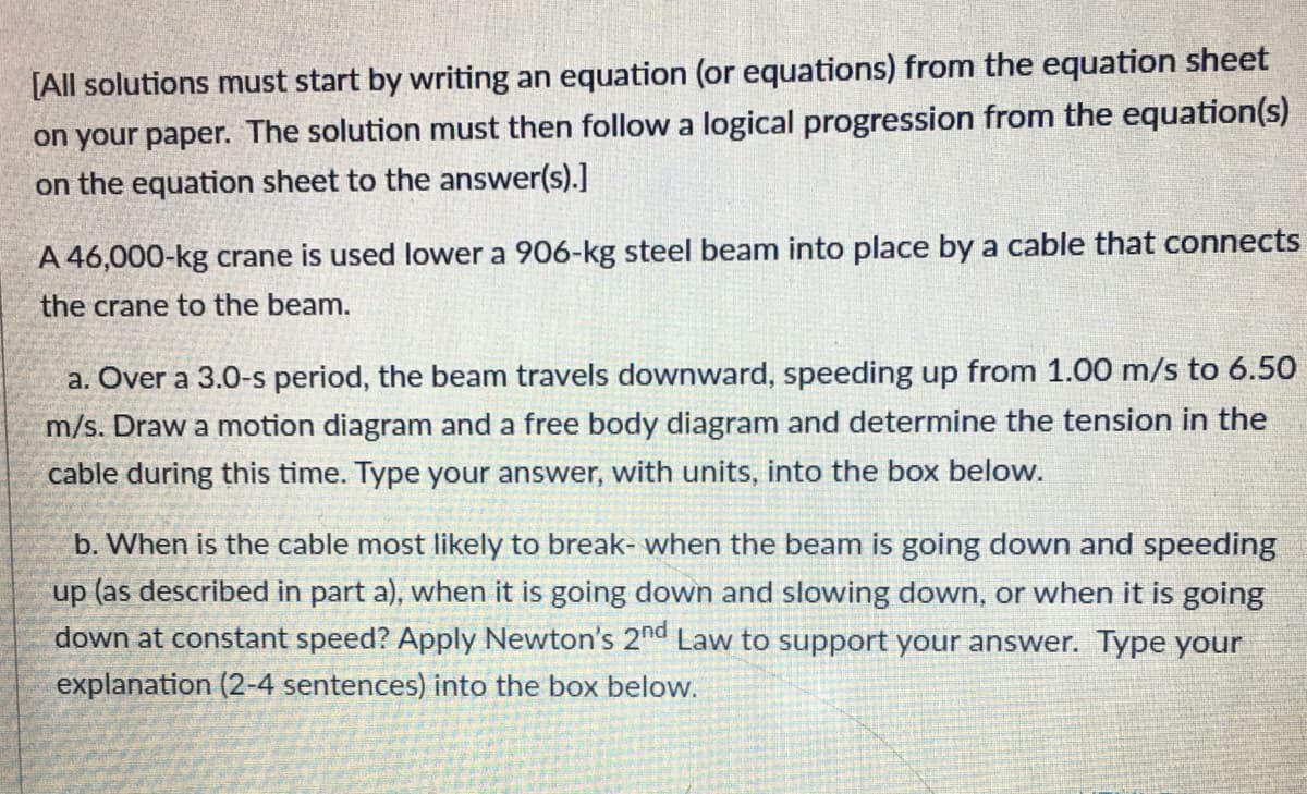 [All solutions must start by writing an equation (or equations) from the equation sheet
on your paper. The solution must then followa logical progression from the equation(s)
on the equation sheet to the answer(s).]
A 46,000-kg crane is used lower a 906-kg steel beam into place by a cable that connects
the crane to the beam.
a. Over a 3.0-s period, the beam travels downward, speeding up from 1.00 m/s to 6.50
m/s. Draw a motion diagram and a free body diagram and determine the tension in the
cable during this time. Type your answer, with units, into the box below.
b. When is the cable most likely to break- when the beam is going down and speeding
up (as described in part a), when it is going down and slowing down, or when it is going
down at constant speed? Apply Newton's 2nd Law to support your answer. Type your
explanation (2-4 sentences) into the box below.
