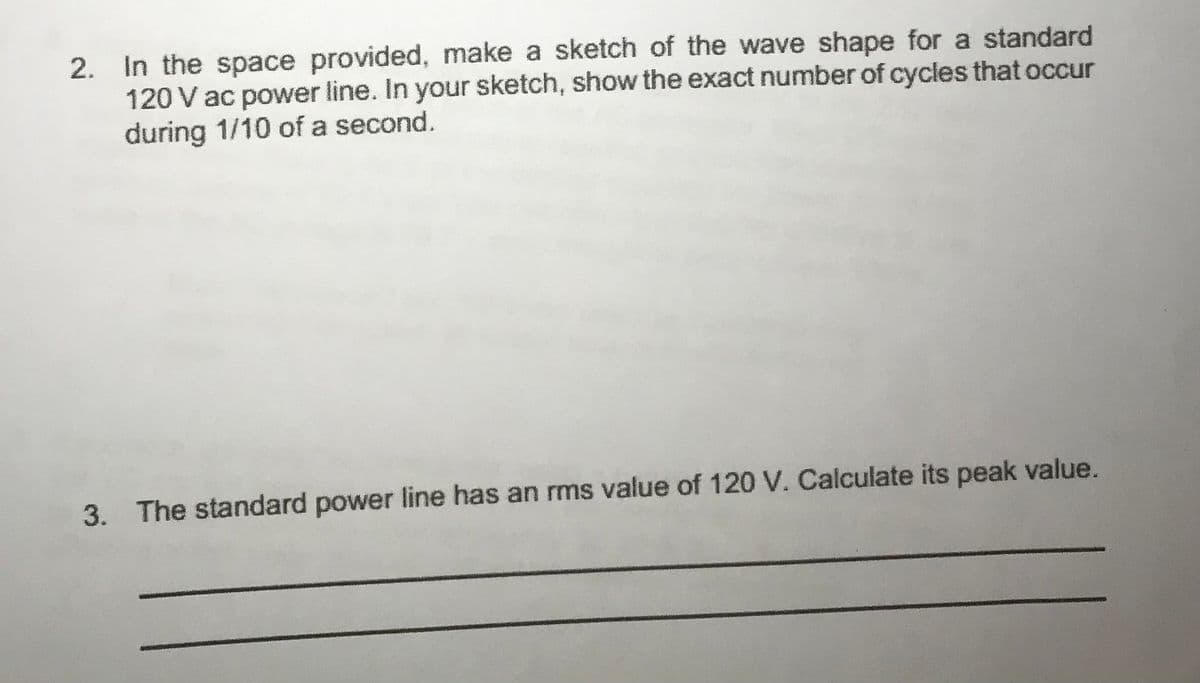 2. In the space provided, make a sketch of the wave shape for a standard
120 V ac power line. In your sketch, show the exact number of cycles that occur
during 1/10 of a second.
3. The standard power line has an rms value of 120 V. Calculate its peak value.
