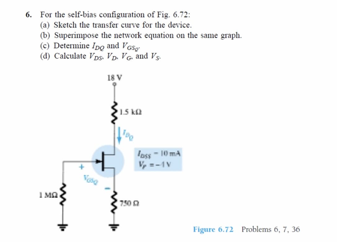 6. For the self-bias configuration of Fig. 6.72:
(a) Sketch the transfer curve for the device.
(b) Superimpose the network equation on the same graph.
(c) Determine IDo and VGSg
(d) Calculate Vps. VD. VG and Vs-
18 V
1.5 k2
Inss - 10 mA
Vy =-1V
I Ma
750 0
Figure 6.72 Problems 6, 7, 36
