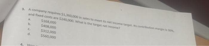 3. A company requires $1,360,000 in sales to meet its net income target. Its contribution margin is 30%,
and fixed costs are $240,000. What is the target net income?
a.
$168,000
b.
$408,000
C.
$312,000
d.
$560,000
4. Hous