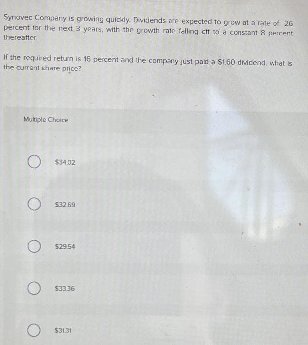 Synovec Company is growing quickly. Dividends are expected to grow at a rate of 26
percent for the next 3 years, with the growth rate falling off to a constant 8 percent
thereafter.
If the required return is 16 percent and the company just paid a $1.60 dividend, what is
the current share price?
Multiple Choice
O $34.02
O$32.69
O$29.54
O$33.36
$31.31