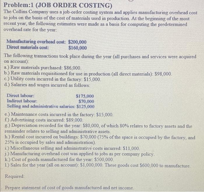 Problem:1 (JOB ORDER COSTING)
The Collins Company uses a job-order costing system and applies manufacturing overhead cost
to jobs on the basis of the cost of materials used in production. At the beginning of the most
recent year, the following estimates were made as a basis for computing the predetermined
overhead rate for the year:
Manufacturing overhead cost: $200,000
Direct materials cost:
$160,000
The following transactions took place during the year (all purchases and services were acquired
on account):
a.) Raw materials purchased: $86,000.
b.) Raw materials requisitioned for use in production (all direct materials): $98,000.
c.) Utility costs incurred in the factory: $15,000.
d.) Salaries and wages incurred as follows:
Direct labour:
$175,000
Indirect labour:
$70,000
Selling and administrative salaries: $125,000
e.) Maintenance costs incurred in the factory: $15,000.
f) Advertising costs incurred: $89,000.
g.) Depreciation recorded for the year: $80,000, of which 80% relates to factory assets and the
remainder relates to selling and administrative assets.
h.) Rental cost incurred on buildings: $70,000 (75% of the space is occupied by the factory, and
25% is occupied by sales and administration).
i) Miscellaneous selling and administrative costs incurred: $11,000.
j.) Manufacturing overhead cost was applied to jobs as per company policy.
k.) Cost of goods manufactured for the year: $500,000.
1) Sales for the year (all on account): $1,000,000. These goods cost $600,000 to manufacture.
Required:
Prepare statement of cost of goods manufactured and net income.