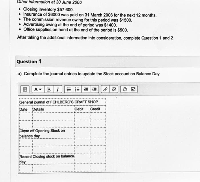 Other information at 30 June 2006
Closing inventory $57 600.
• Insurance of $6000 was paid on 31 March 2006 for the next 12 months.
• The commission revenue owing for this period was $1500.
• Advertising owing at the end of period was $1400.
• Office supplies on hand at the end of the period is $500.
After taking the additional information into consideration, complete Question 1 and 2
Question 1
a) Complete the journal entries to update the Stock account on Balance Day
A BI
11
General journal of FEHLBERG'S CRAFT SHOP
Date Details
Debit Credit
Close off Opening Stock on
balance day
Record Closing stock on balance
day