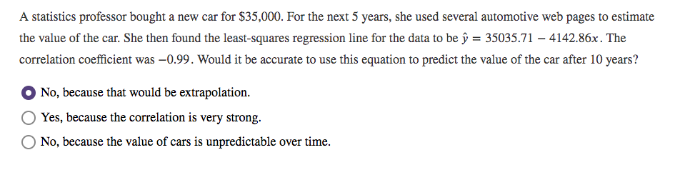 on coefficient was –0.99. Would it be accurate to use this equ
because that would be extrapolation.
because the correlation is very strong.
because the value of cars is unpredictable over time.
