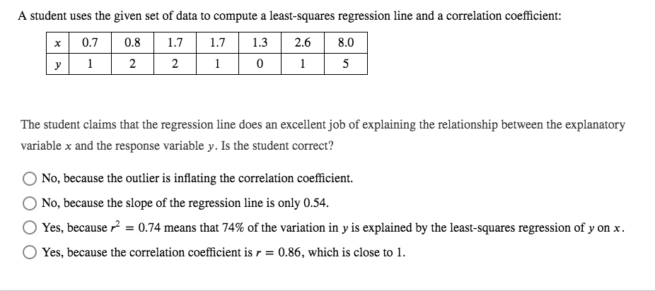 A student uses the given set of data to compute a least-squares regression line and a correlation coefficient:
0.7
0.8
1.7
1.7
1.3
2.6
8.0
y
1
2
1
1
5
The student claims that the regression line does an excellent job of explaining the relationship between the explanatory
variable x and the response variable y. Is the student correct?
No, because the outlier is inflating the correlation coefficient.
No, because the slope of the regression line is only 0.54.
Yes, because r2 = 0.74 means that 74% of the variation in y is explained by the least-squares regression of y on x.
Yes, because the correlation coefficient is r = 0.86, which is close to 1.
2.
