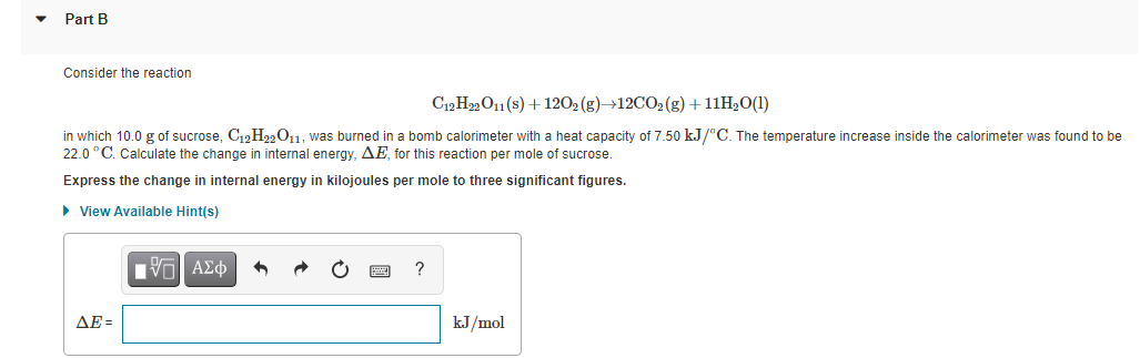 Part B
Consider the reaction
C12 H22O11(s) + 1202 (g)→12CO2 (g)+11H2O(1)
in which 10.0 g of sucrose, C12H22011. was burned in a bomb calorimeter with a heat capacity of 7.50 kJ/°C. The temperature increase inside the calorimeter was found to be
22.0 °C. Calculate the change in internal energy, AE, for this reaction per mole of sucrose.
Express the change in internal energy in kilojoules per mole to three significant figures.
> View Available Hint(s)
Πνα ΑΣφ
?
ΔΕ-
kJ/mol
