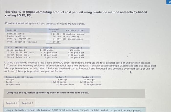 Exercise 17-11 (Algo) Computing product cost per unit using plantwide method and activity-based
costing LO P1, P3
Consider the following data for two products of Vigano Manufacturing.
Budgeted
Coat
Activity
Machine setup
Parts handling
Quality inspections
Total budgeted overhead.
Unit Information
Units produced
Direct materials cost
Direct labor cost
Direct labor hours
Actual Activity Usage
Setups
Parts
Inspections
1. Using a plantwide overhead rate based on 5,000 direct labor hours, compute the total product cost per unit for each product.
2. Consider the following additional information about these two products. If activity-based costing is used to allocate overhead cost,
(a) compute overhead activity rates, (b) allocate overhead cost to Product A and Product B and compute overhead cost per unit for
each, and (c) compute product cost per unit for each.
Activity Driver
$ 20,000 (20 machine setups)
16,000 (16,000 parts)
24,000 (100 inspections)
$ 60,000
Required 1
Product A
2,000 units
$30 per unit
$ 50 per unit
2 per unit
Required 2
Product A
Product D
400 units
$ 40 per unit
$ 60 per unit
2.50 per unit
8 setups
10,000 parts
40 inspections
Product B
12 setups
6,000 parts
Complete this question by entering your answers in the tabs below.
60 inspections
Using a plantwide overhead rate based on 5,000 direct labor hours, compute the total product cost per unit for each product.
CH