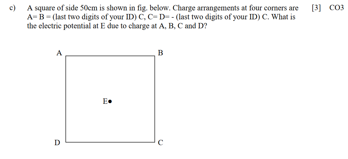 A square of side 50cm is shown in fig. below.. Charge arrangements at four corners are
A=B = (last two digits of your ID) C, C= D= - (last two digits of your ID) C. What is
the electric potential at E due to charge at A, B, C and D?
c)
[3]
СОЗ
A
B
E•
D
