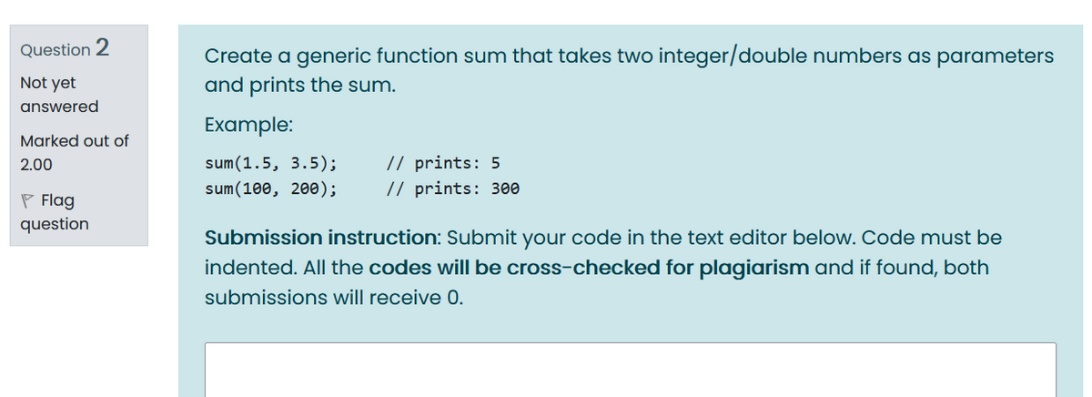 Question 2
Create a generic function sum that takes two integer/double numbers as parameters
Not yet
and prints the sum.
answered
Example:
Marked out of
sum(1.5, 3.5);
sum(100, 200);
// prints: 5
// prints: 300
2.00
P Flag
question
Submission instruction: Submit your code in the text editor below. Code must be
indented. All the codes will be cross-checked for plagiarism and if found, both
submissions will receive 0.
