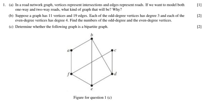 1. (a) In a road network graph, vertices represent intersections and edges represent roads. If we want to model both
one-way and two-way roads, what kind of graph that will be? Why?
[I]
(b) Suppose a graph has 11 vertices and 19 edges. Each of the odd-degree vertices has degree 3 and each of the
even-degree vertices has degree 4. Find the numbers of the odd-degree and the even-degree vertices.
[2]
(c) Determine whether the following graph is a bipartite graph.
(2]
Figure for question 1 (c)
