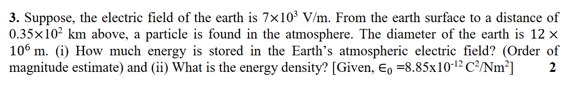 3. Suppose, the electric field of the earth is 7×10³ V/m. From the earth surface to a distance of
0.35x10² km above, a particle is found in the atmosphere. The diameter of the earth is 12 ×
106 m. (i) How much energy is stored in the Earth's atmospheric electric field? (Order of
magnitude estimate) and (ii) What is the energy density? [Given, E, =8.85x10-12 C²/Nm²]
