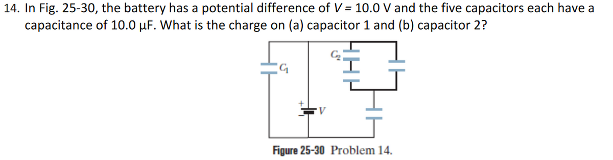 14. In Fig. 25-30, the battery has a potential difference of V = 10.0 V and the five capacitors each have a
capacitance of 10.0 µF. What is the charge on (a) capacitor 1 and (b) capacitor 2?
Figure 25-30 Problem 14.
