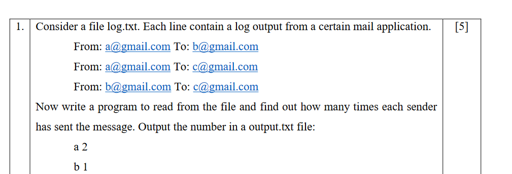 1.
Consider a file log.txt. Each line contain a log output from a certain mail application.
[5]
From: a@gmail.com To: b@gmail.com
From: a@gmail.com To: c@gmail.com
From: b@gmail.com To: c@gmail.com
Now write a program to read from the file and find out how many times each sender
has sent the message. Output the number in a output.txt file:
а 2
b 1
