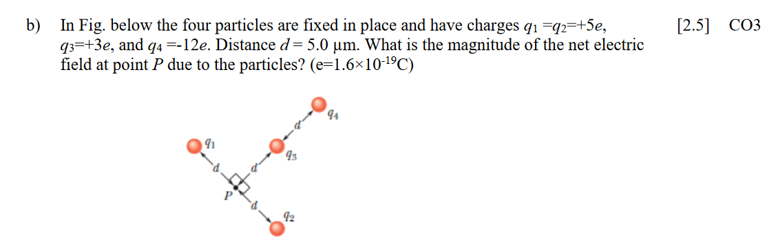 In Fig. below the four particles are fixed in place and have charges qı =q2=+5e,
=-12e. Distance d= 5.0 um. What is the magnitude of the net electric
b)
[2.5] СОЗ
933+3е, and
field at point P due to the particles? (e=1.6×101ºC)
94
4
93
92
