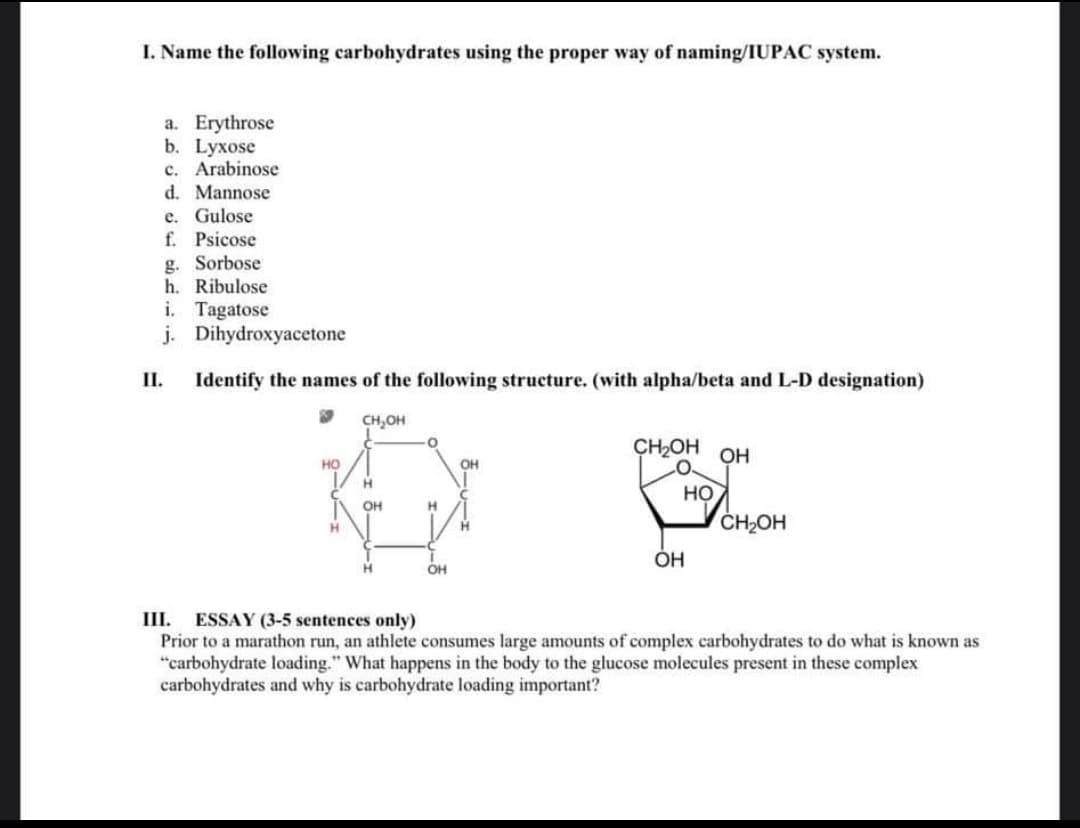 I. Name the following carbohydrates using the proper way of naming/IUPAC system.
a. Erythrose
b. Lyxose
c. Arabinose
d. Mannose
e. Gulose
f. Psicose
g. Sorbose
h. Ribulose
i. Tagatose
j. Dihydroxyacetone
I.
Identify the names of the following structure. (with alpha/beta and L-D designation)
CH,OH
CH2OH OH
HO
H.
но
OH
CH2OH
H.
H.
OH
ESSAY (3-5 sentences only)
Prior to a marathon run, an athlete consumes large amounts of complex carbohydrates to do what is known as
"carbohydrate loading." What happens in the body to the glucose molecules present in these complex
carbohydrates and why is carbohydrate loading important?
III.
