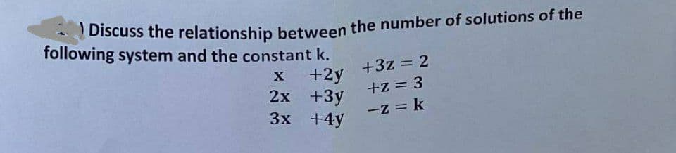 Discuss the relationship between the number of solutions of the
following system and the constant k.
+3z = 2
x
+2y
+z = 3
2x
+3y
-z = k
3x
+4y