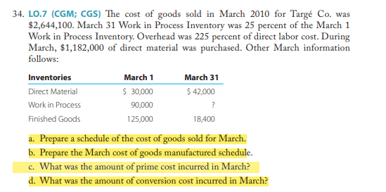 34. LO.7 (CGM; CGS) The cost of goods sold in March 2010 for Targé Co. was
$2,644,100. March 31 Work in Process Inventory was 25 percent of the March 1
Work in Process Inventory. Overhead was 225 percent of direct labor cost. During
March, $1,182,000 of direct material was purchased. Other March information
follows:
Inventories
Direct Material
Work in Process
Finished Goods
March 1
$ 30,000
90,000
125,000
March 31
$ 42,000
?
18,400
a. Prepare a schedule of the cost of goods sold for March.
b. Prepare the March cost of goods manufactured schedule.
c. What was the amount of prime cost incurred in March?
d. What was the amount of conversion cost incurred in March?