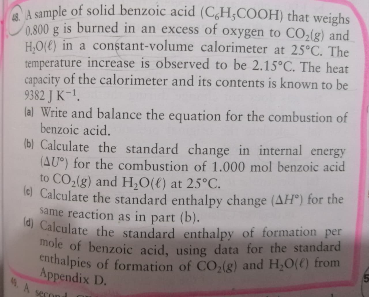 A sample of solid benzoic acid (C,H;COOH) that weighs
800 g is burned in an excess of oxygen to CO,(g) and
H,O(€) in a constant-volume calorimeter at 25°C. The
temperature increase is observed to be 2.15°C. The heat
capacity of the calorimeter and its contents is known to be
9382 J K-1.
(a) Write and balance the equation for the combustion of
benzoic acid.
(b) Calculate the standard change in internal energy
(AU°) for the combustion of 1.000 mol benzoic acid
to CO2(g) and H,O(€) at 25°C.
lc) Calculate the standard enthalpy change (AH°) for the
same reaction as in part (b).
(d) Calculate the standard enthalpy of formation per
mole of benzoic acid, using data for the standard
enthalpies of formation of CO2(g) and H,O(() from
Appendix D.
