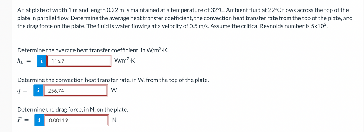 A flat plate of width 1 m and length 0.22 m is maintained at a temperature of 32°C. Ambient fluid at 22°C flows across the top of the
plate in parallel flow. Determine the average heat transfer coefficient, the convection heat transfer rate from the top of the plate, and
the drag force on the plate. The fluid is water flowing at a velocity of 0.5 m/s. Assume the critical Reynolds number is 5x105.
Determine the average heat transfer coefficient, in W/m².K.
i 116.7
W/m².K
h₂
=
Determine the convection heat transfer rate, in W, from the top of the plate.
q =
W
256.74
Determine the drag force, in N, on the plate.
F =
i 0.00119
N