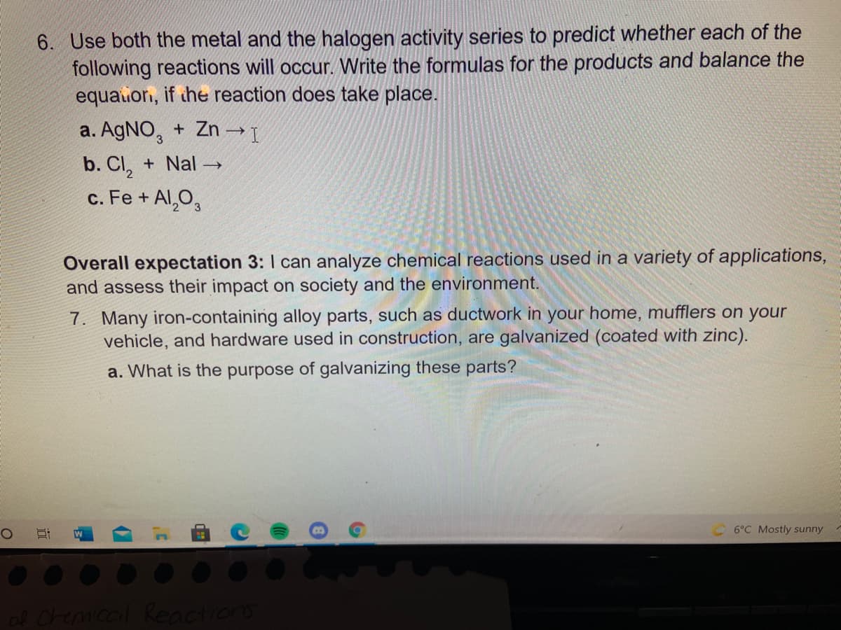 6. Use both the metal and the halogen activity series to predict whether each of the
following reactions will occur. Write the formulas for the products and balance the
equauor, if the reaction does take place.
a. AGNO,
+ Zn I
b. CI, + Nal →
c. Fe + Al,O,
Overall expectation 3: I can analyze chemical reactions used in a variety of applications,
and assess their impact on society and the environment.
7. Many iron-containing alloy parts, such as ductwork in your home, mufflers on your
vehicle, and hardware used in construction, are galvanized (coated with zinc).
a. What is the purpose of galvanizing these parts?
6°C Mostly sunny
ol Chemical Reactions
近
