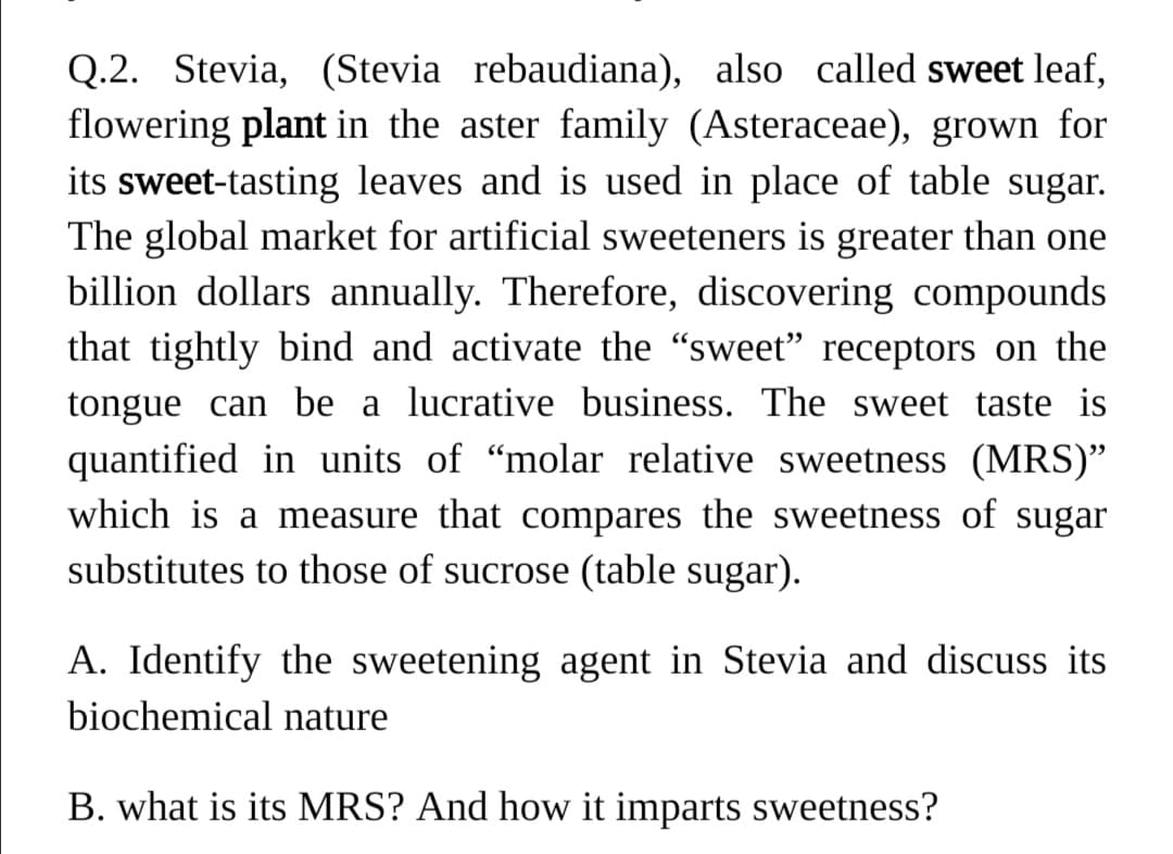Q.2. Stevia, (Stevia rebaudiana), also called sweet leaf,
flowering plant in the aster family (Asteraceae), grown for
its sweet-tasting leaves and is used in place of table sugar.
The global market for artificial sweeteners is greater than one
billion dollars annually. Therefore, discovering compounds
that tightly bind and activate the "sweet" receptors on the
tongue can be a lucrative business. The sweet taste is
quantified in units of "molar relative sweetness (MRS)"
which is a measure that compares the sweetness of sugar
substitutes to those of sucrose (table sugar).
A. Identify the sweetening agent in Stevia and discuss its
biochemical nature
B. what is its MRS? And how it imparts sweetness?
