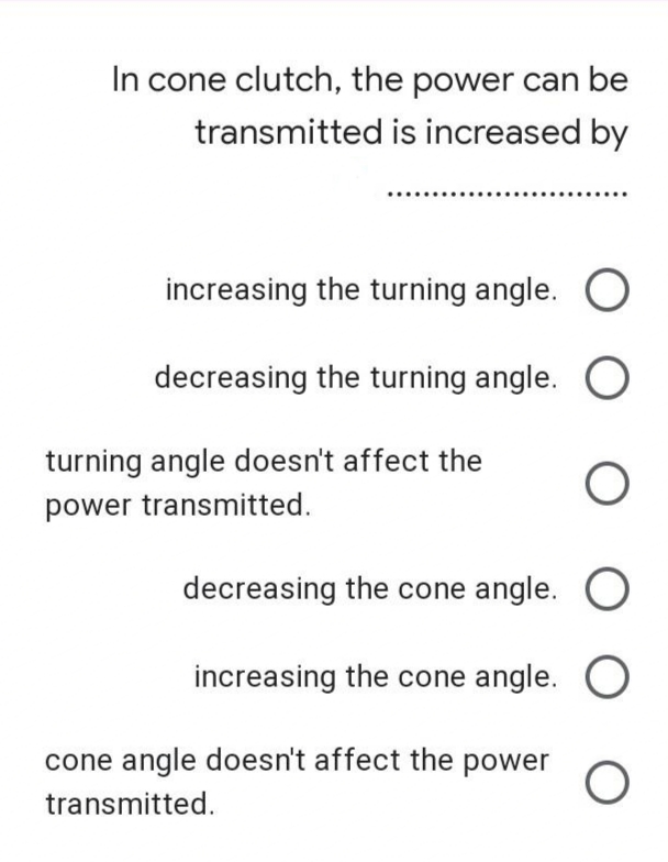 In cone clutch, the power can be
transmitted is increased by
increasing the turning angle. O
decreasing the turning angle. O
turning angle doesn't affect the
power transmitted.
decreasing the cone angle. O
increasing the cone angle. O
cone angle doesn't affect the power
transmitted.
