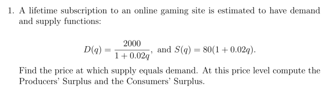 1. A lifetime subscription to an online gaming site is estimated to have demand
and supply functions:
2000
D(q) :
and S(q)
80(1+0.02g).
1+ 0.02q'
Find the price at which supply equals demand. At this price level compute the
Producers' Surplus and the Consumers' Surplus.
