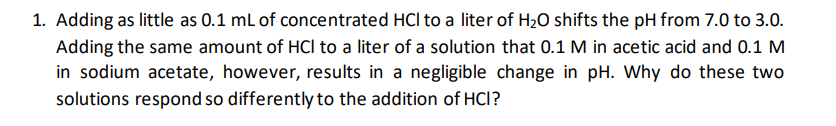1. Adding as little as 0.1 ml of concentrated HCl to a liter of H20 shifts the pH from 7.0 to 3.0.
Adding the same amount of HCl to a liter of a solution that 0.1 M in acetic acid and 0.1 M
in sodium acetate, however, results in a negligible change in pH. Why do these two
solutions respond so differently to the addition of HCI?
