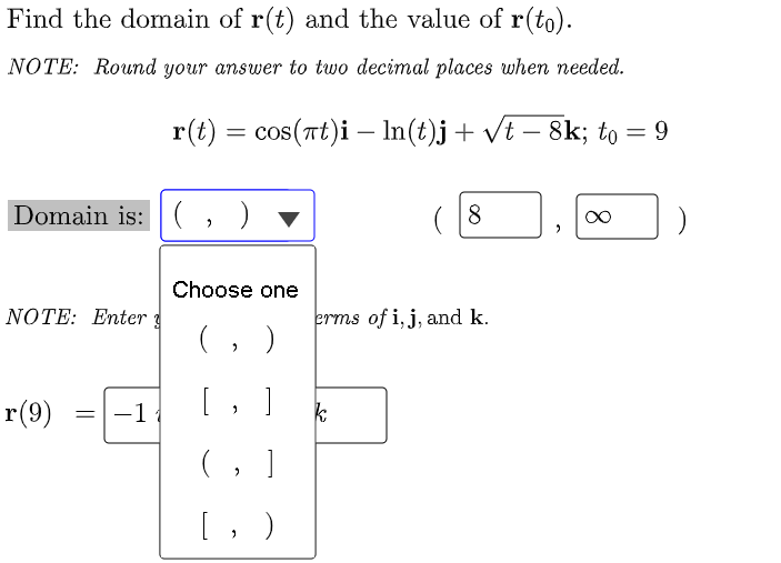 Find the domain of r(t) and the value of r(to).
NOTE: Round your answer to two decimal places when needed.
r(t) = cos(Tt)i – In(t)j+ vt – 8k; to = 9
-
Domain is: (, ) ▼
8
Choose one
NOTE: Enter 3
erms of i, j, and k.
(, )
r(9)
-1
[, ]
(, ]
[, )
